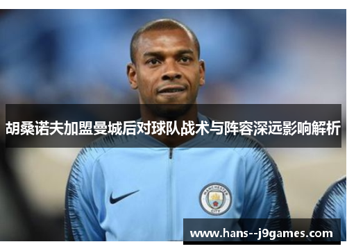 胡桑诺夫加盟曼城后对球队战术与阵容深远影响解析 胡桑诺夫加盟曼城后对球队战术与阵容深远影响解析