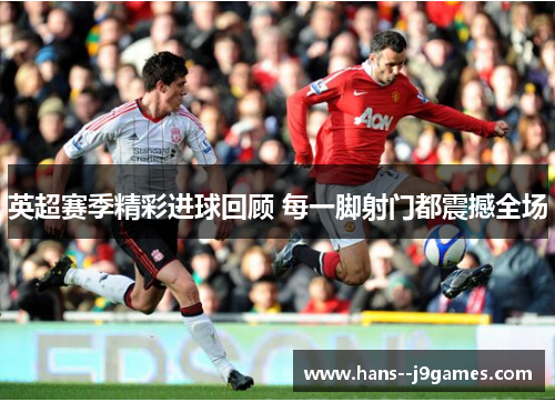 英超赛季精彩进球回顾 每一脚射门都震撼全场 英超赛季精彩进球回顾 每一脚射门都震撼全场