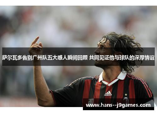 萨尔瓦多告别广州队五大感人瞬间回顾 共同见证他与球队的深厚情谊 萨尔瓦多告别广州队五大感人瞬间回顾 共同见证他与球队的深厚情谊