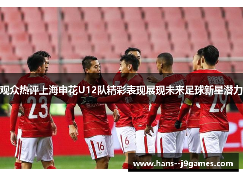 观众热评上海申花U12队精彩表现展现未来足球新星潜力 观众热评上海申花U12队精彩表现展现未来足球新星潜力