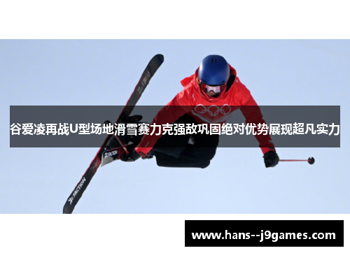 谷爱凌再战U型场地滑雪赛力克强敌巩固绝对优势展现超凡实力