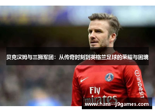 贝克汉姆与三狮军团:从传奇时刻到英格兰足球的荣耀与困境 贝克汉姆与三狮军团:从传奇时刻到英格兰足球的荣耀与困境