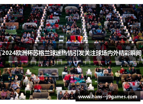 2024欧洲杯苏格兰球迷热情引发关注球场内外精彩瞬间 2024欧洲杯苏格兰球迷热情引发关注球场内外精彩瞬间